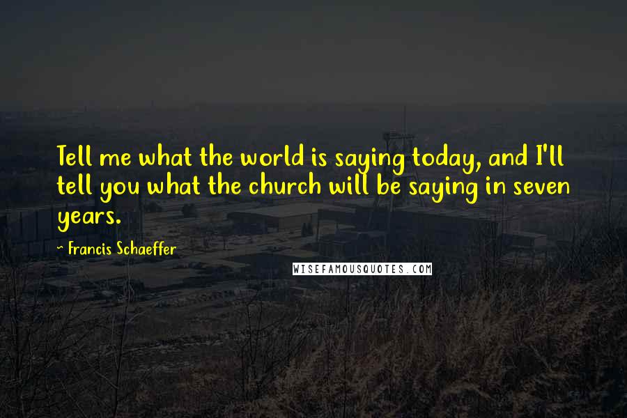 Francis Schaeffer Quotes: Tell me what the world is saying today, and I'll tell you what the church will be saying in seven years.