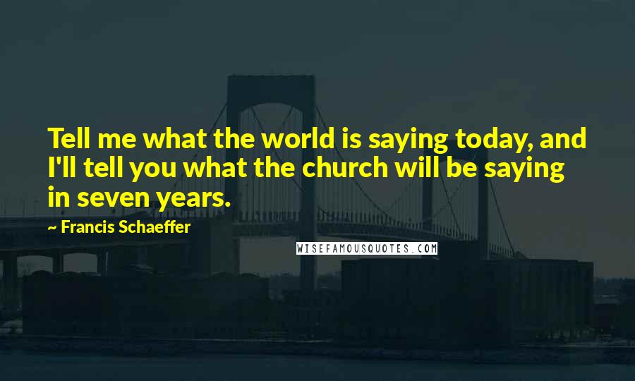 Francis Schaeffer Quotes: Tell me what the world is saying today, and I'll tell you what the church will be saying in seven years.