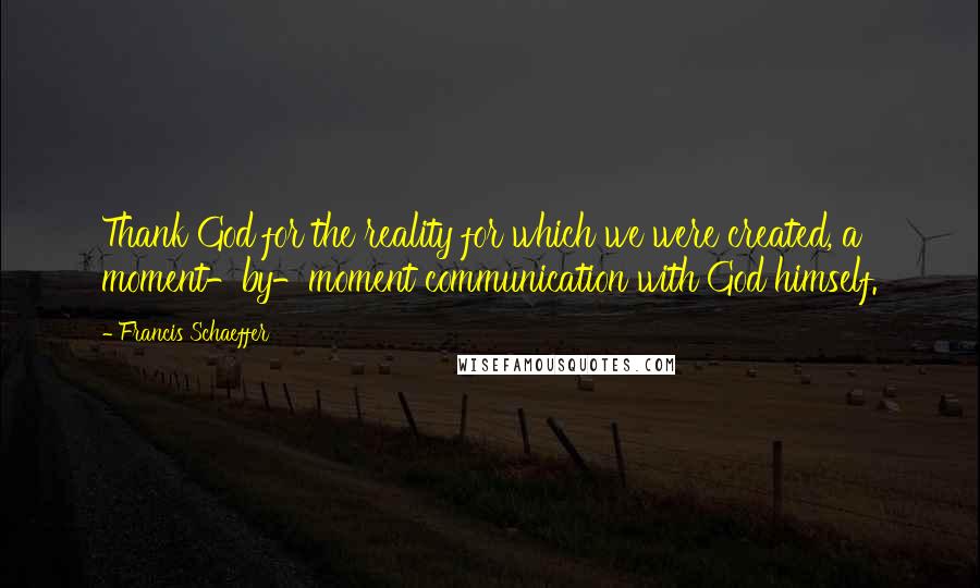 Francis Schaeffer Quotes: Thank God for the reality for which we were created, a moment-by-moment communication with God himself.