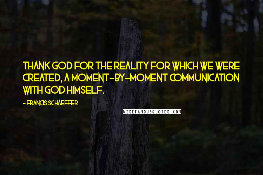 Francis Schaeffer Quotes: Thank God for the reality for which we were created, a moment-by-moment communication with God himself.