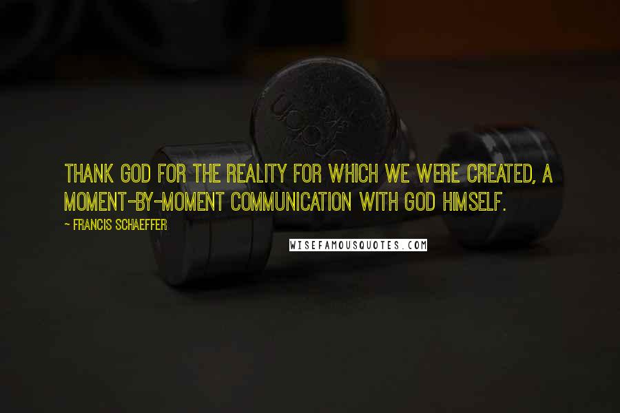 Francis Schaeffer Quotes: Thank God for the reality for which we were created, a moment-by-moment communication with God himself.