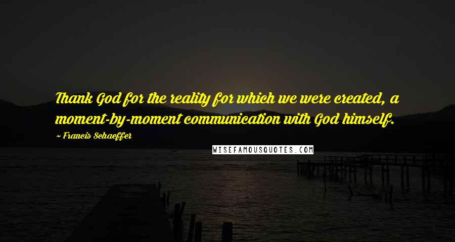 Francis Schaeffer Quotes: Thank God for the reality for which we were created, a moment-by-moment communication with God himself.