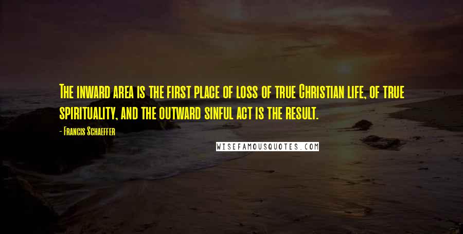 Francis Schaeffer Quotes: The inward area is the first place of loss of true Christian life, of true spirituality, and the outward sinful act is the result.