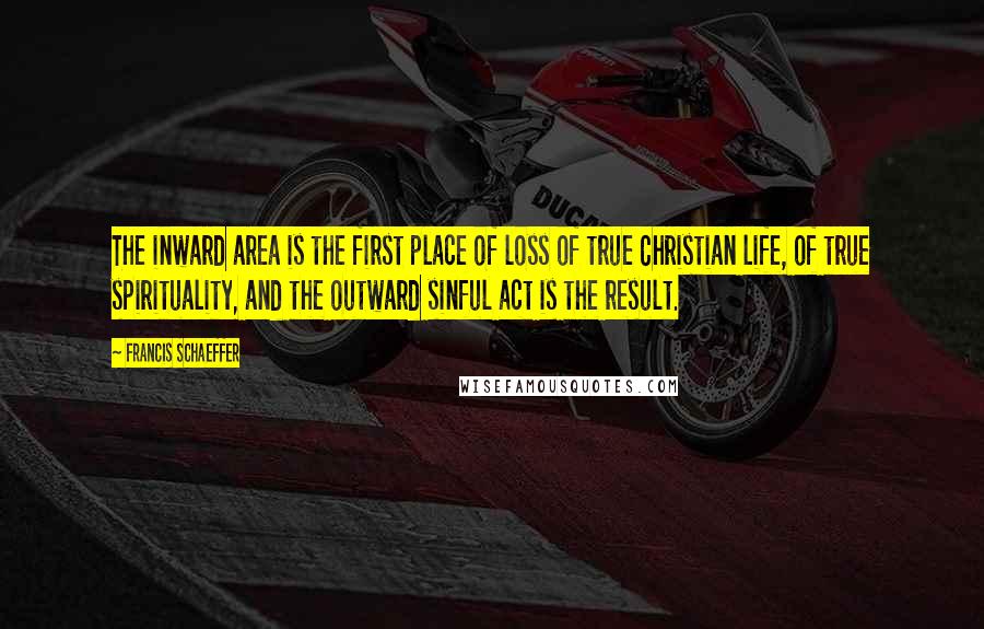 Francis Schaeffer Quotes: The inward area is the first place of loss of true Christian life, of true spirituality, and the outward sinful act is the result.