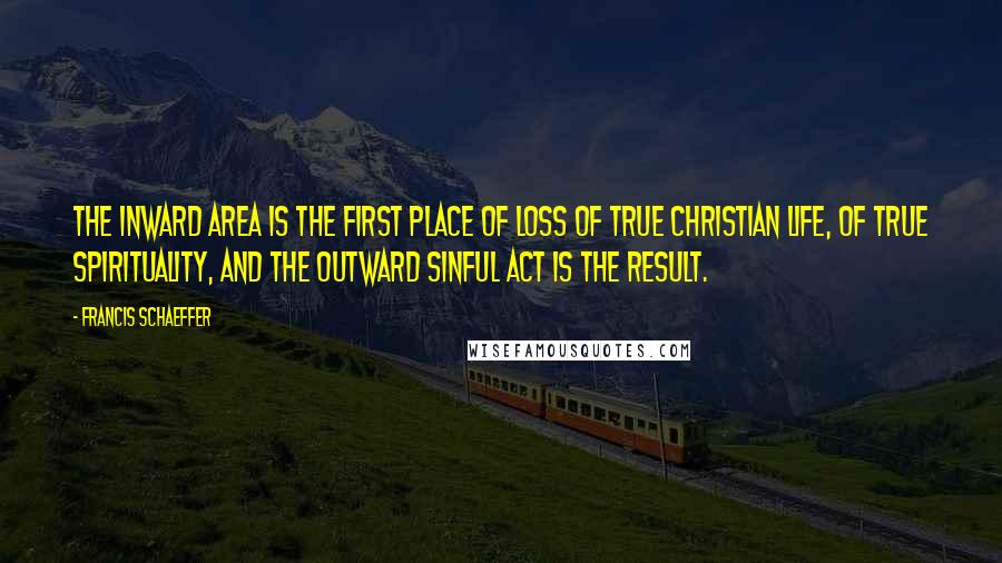 Francis Schaeffer Quotes: The inward area is the first place of loss of true Christian life, of true spirituality, and the outward sinful act is the result.