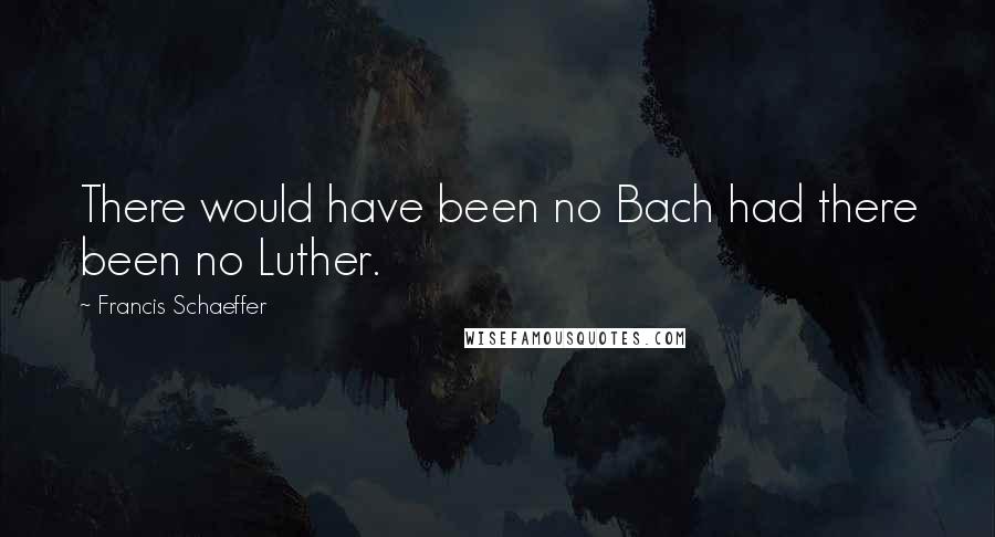 Francis Schaeffer Quotes: There would have been no Bach had there been no Luther.