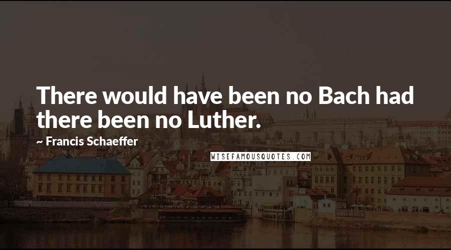 Francis Schaeffer Quotes: There would have been no Bach had there been no Luther.