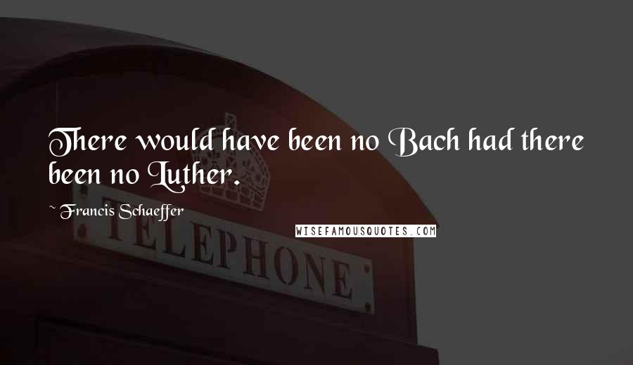 Francis Schaeffer Quotes: There would have been no Bach had there been no Luther.