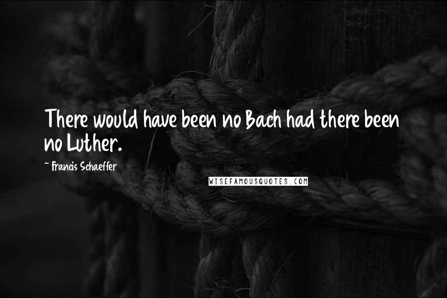 Francis Schaeffer Quotes: There would have been no Bach had there been no Luther.