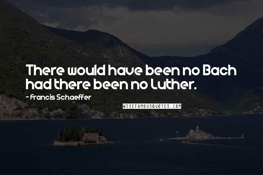 Francis Schaeffer Quotes: There would have been no Bach had there been no Luther.