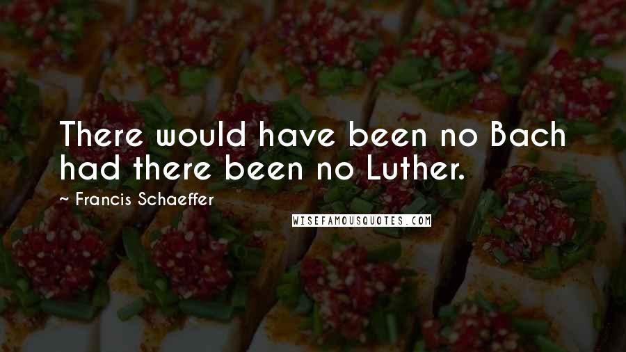 Francis Schaeffer Quotes: There would have been no Bach had there been no Luther.