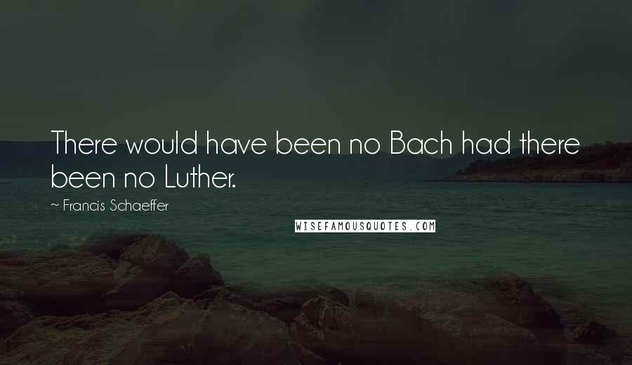 Francis Schaeffer Quotes: There would have been no Bach had there been no Luther.