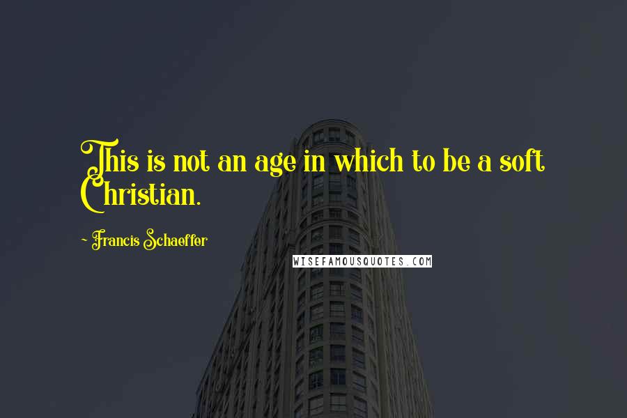 Francis Schaeffer Quotes: This is not an age in which to be a soft Christian.