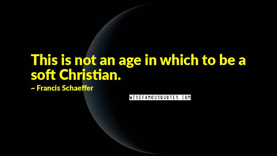 Francis Schaeffer Quotes: This is not an age in which to be a soft Christian.