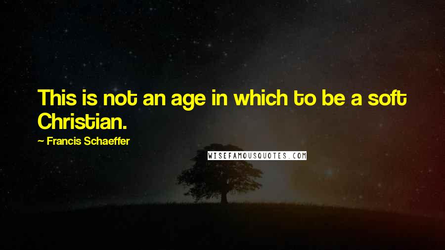 Francis Schaeffer Quotes: This is not an age in which to be a soft Christian.