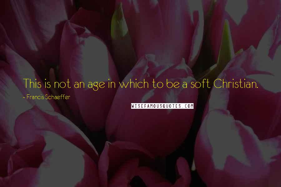 Francis Schaeffer Quotes: This is not an age in which to be a soft Christian.