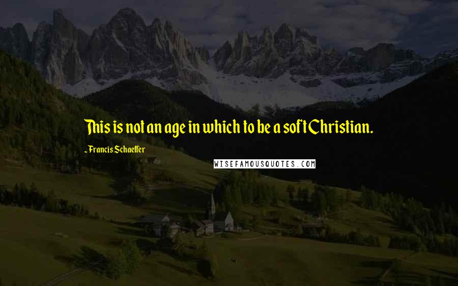 Francis Schaeffer Quotes: This is not an age in which to be a soft Christian.