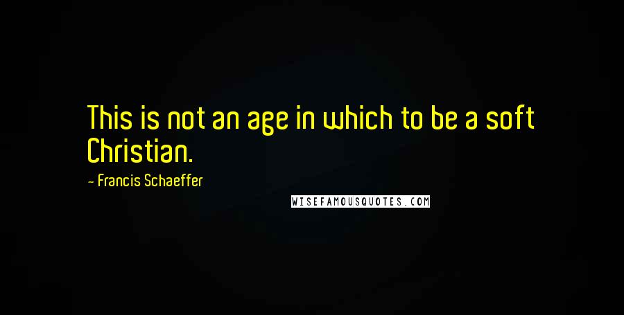 Francis Schaeffer Quotes: This is not an age in which to be a soft Christian.