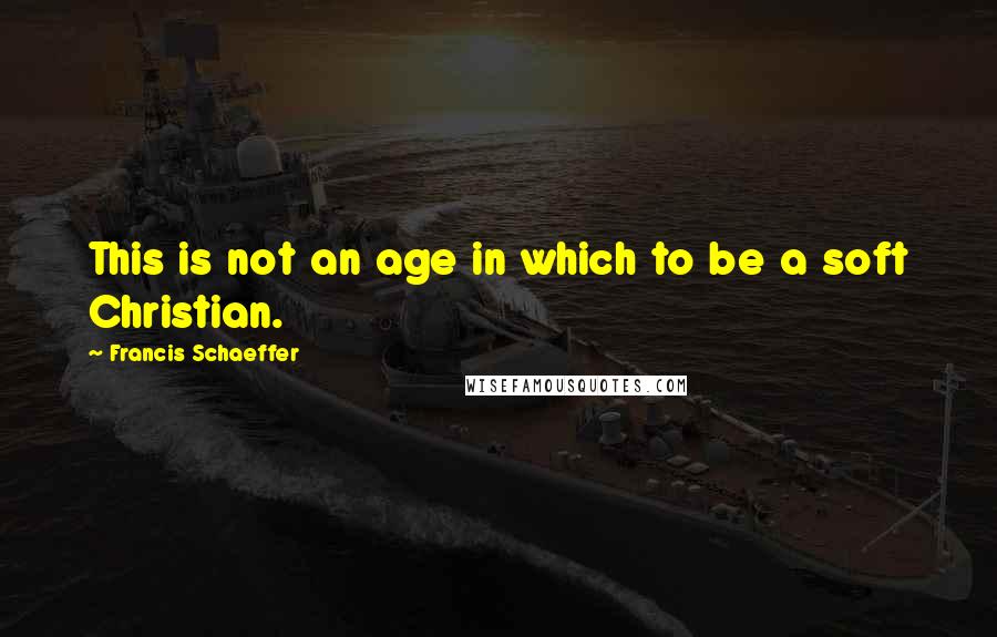 Francis Schaeffer Quotes: This is not an age in which to be a soft Christian.