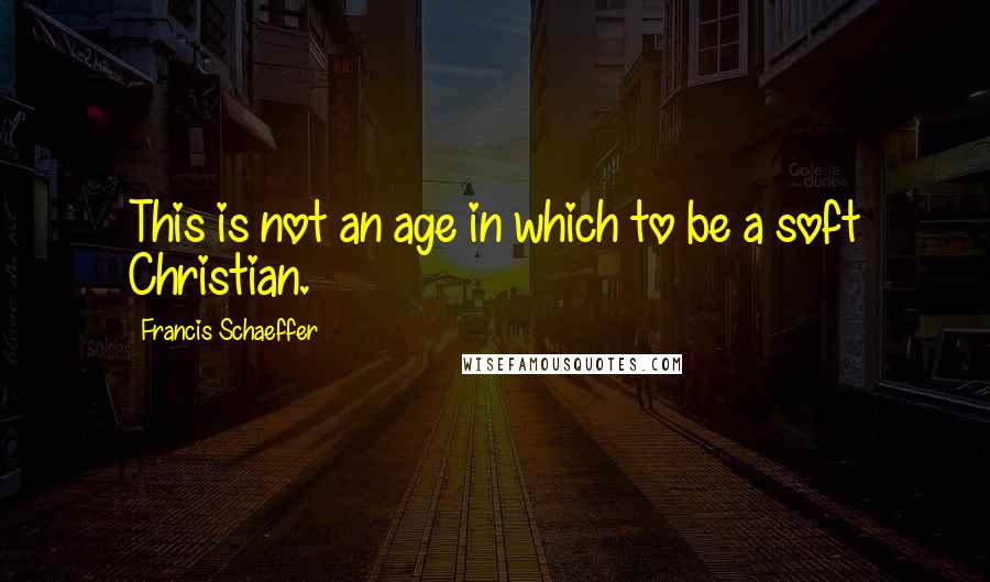 Francis Schaeffer Quotes: This is not an age in which to be a soft Christian.