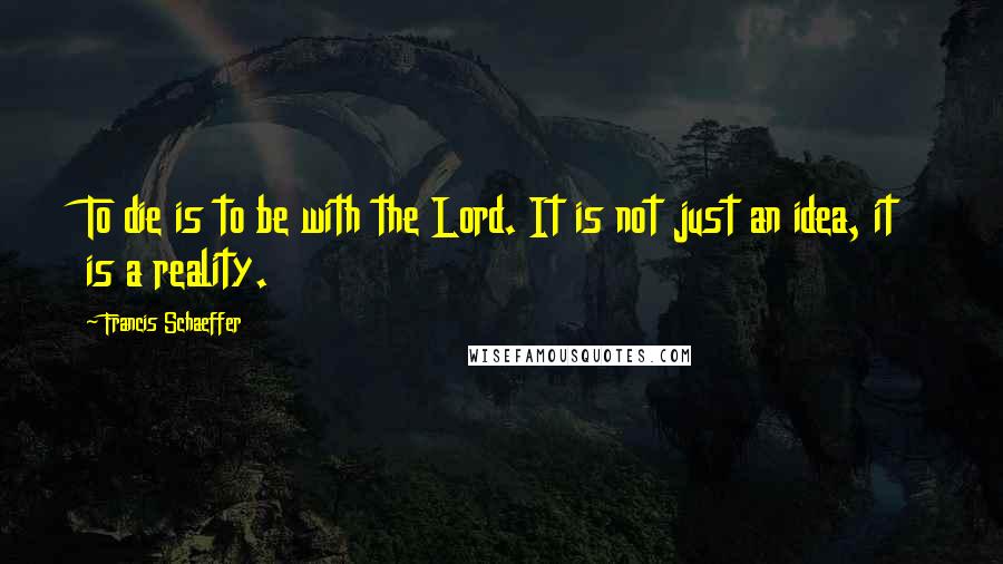Francis Schaeffer Quotes: To die is to be with the Lord. It is not just an idea, it is a reality.