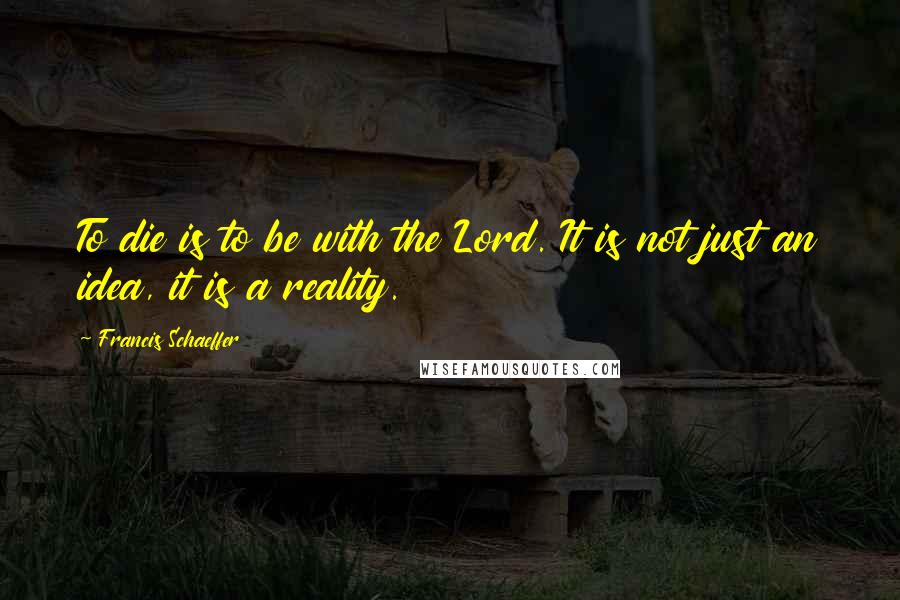 Francis Schaeffer Quotes: To die is to be with the Lord. It is not just an idea, it is a reality.