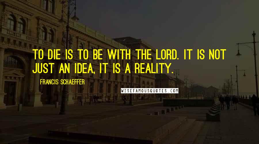 Francis Schaeffer Quotes: To die is to be with the Lord. It is not just an idea, it is a reality.
