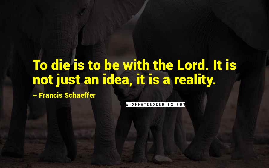 Francis Schaeffer Quotes: To die is to be with the Lord. It is not just an idea, it is a reality.