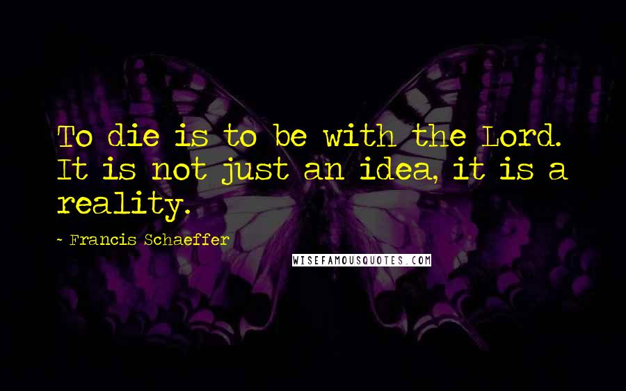 Francis Schaeffer Quotes: To die is to be with the Lord. It is not just an idea, it is a reality.