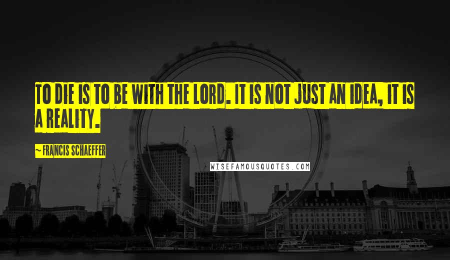 Francis Schaeffer Quotes: To die is to be with the Lord. It is not just an idea, it is a reality.
