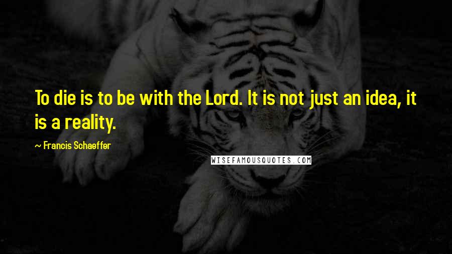 Francis Schaeffer Quotes: To die is to be with the Lord. It is not just an idea, it is a reality.