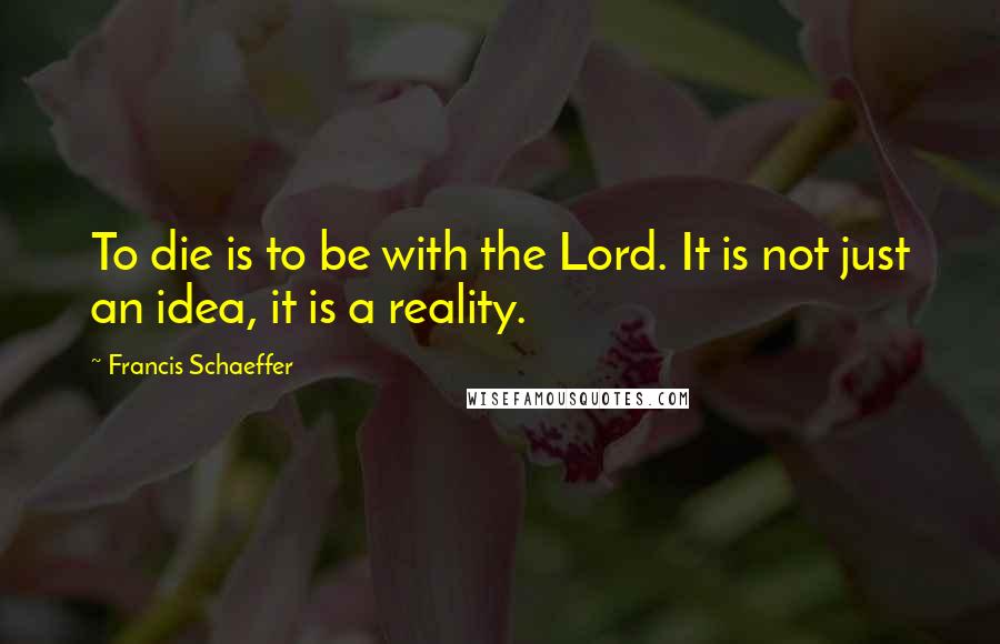 Francis Schaeffer Quotes: To die is to be with the Lord. It is not just an idea, it is a reality.