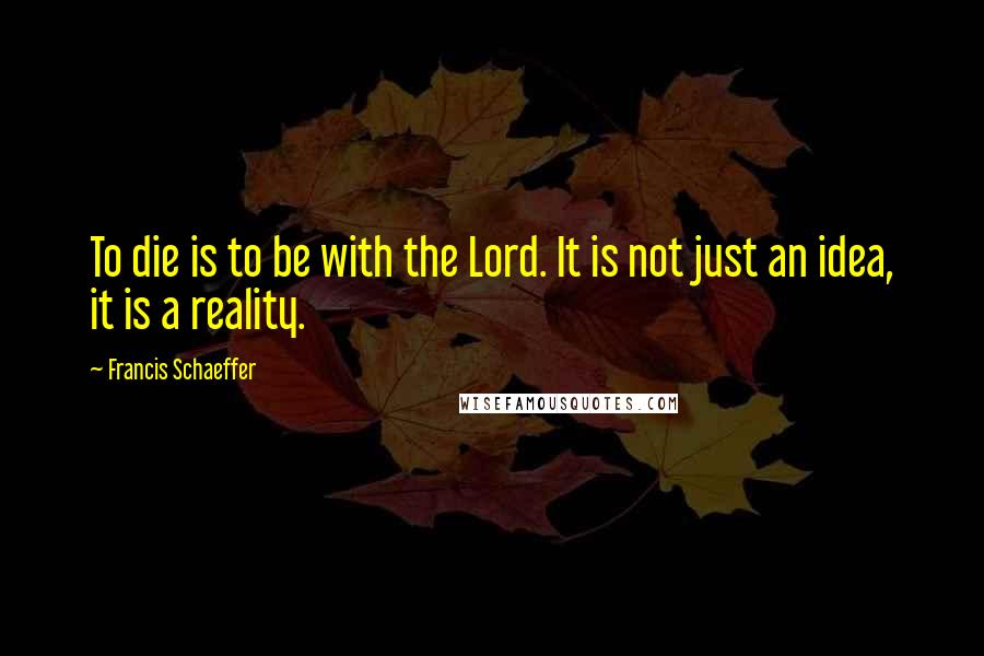 Francis Schaeffer Quotes: To die is to be with the Lord. It is not just an idea, it is a reality.