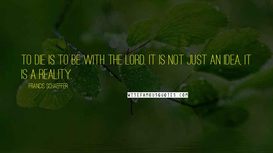 Francis Schaeffer Quotes: To die is to be with the Lord. It is not just an idea, it is a reality.