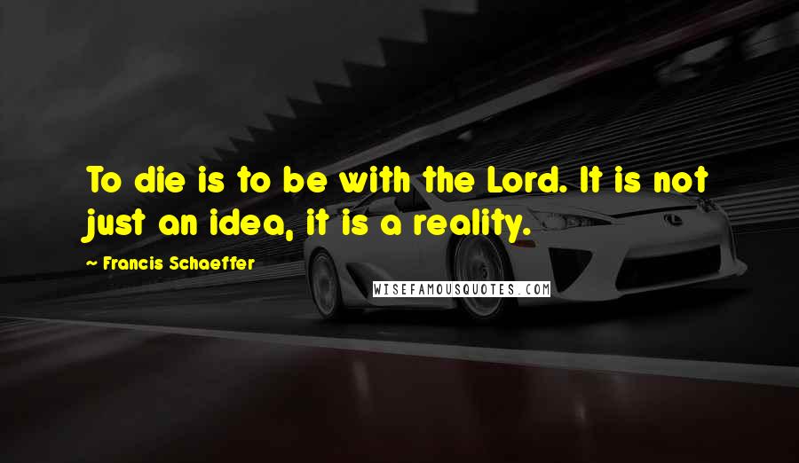 Francis Schaeffer Quotes: To die is to be with the Lord. It is not just an idea, it is a reality.