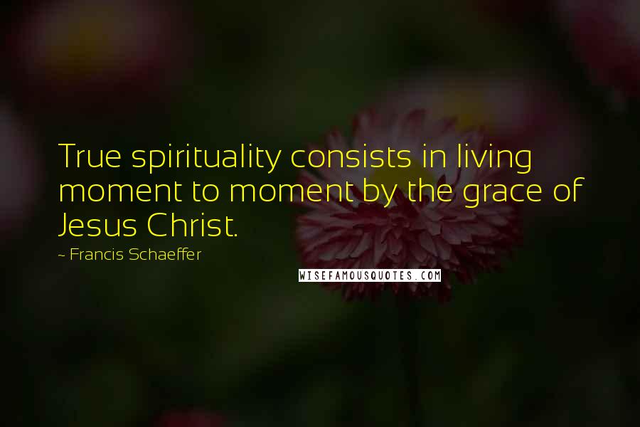 Francis Schaeffer Quotes: True spirituality consists in living moment to moment by the grace of Jesus Christ.