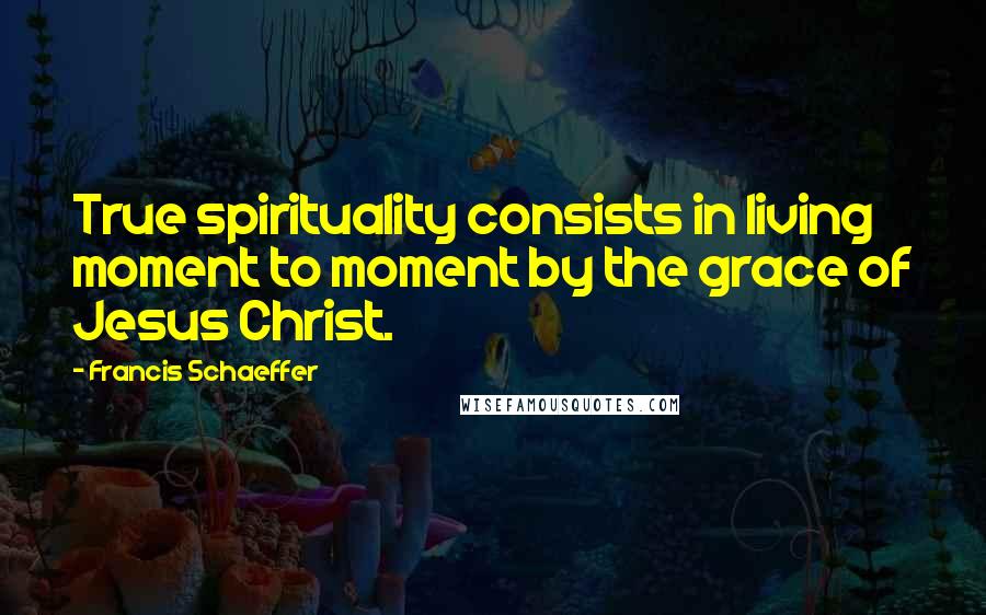 Francis Schaeffer Quotes: True spirituality consists in living moment to moment by the grace of Jesus Christ.