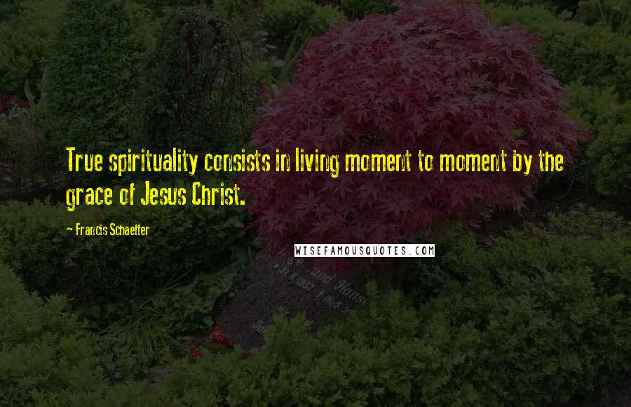 Francis Schaeffer Quotes: True spirituality consists in living moment to moment by the grace of Jesus Christ.