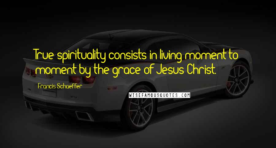 Francis Schaeffer Quotes: True spirituality consists in living moment to moment by the grace of Jesus Christ.