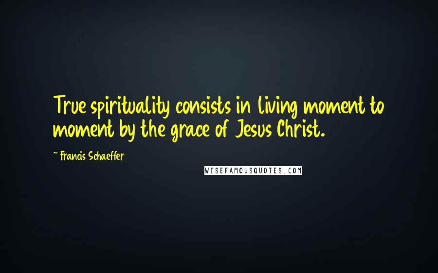 Francis Schaeffer Quotes: True spirituality consists in living moment to moment by the grace of Jesus Christ.