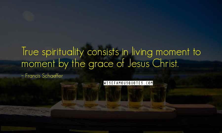 Francis Schaeffer Quotes: True spirituality consists in living moment to moment by the grace of Jesus Christ.