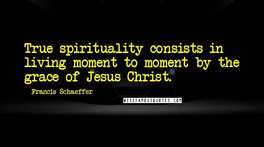 Francis Schaeffer Quotes: True spirituality consists in living moment to moment by the grace of Jesus Christ.