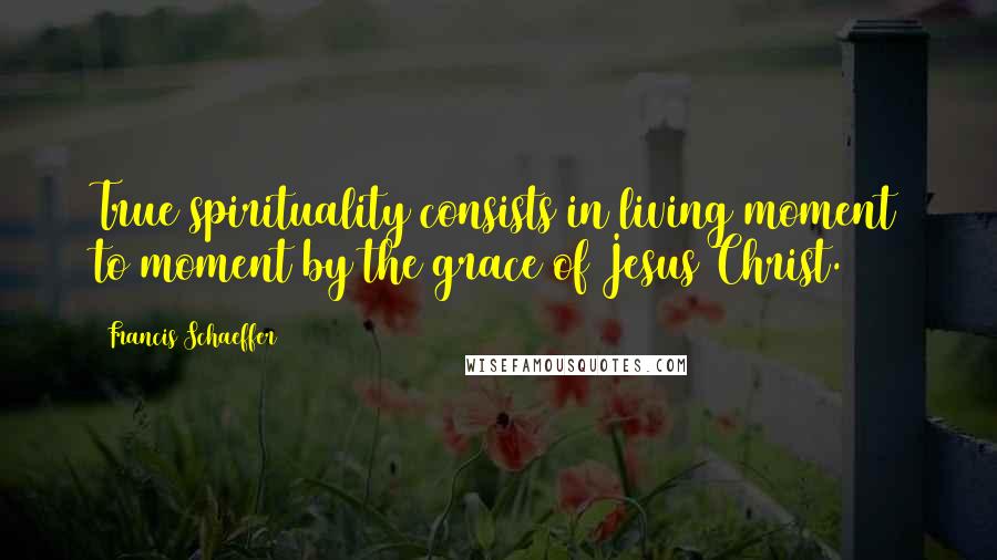 Francis Schaeffer Quotes: True spirituality consists in living moment to moment by the grace of Jesus Christ.