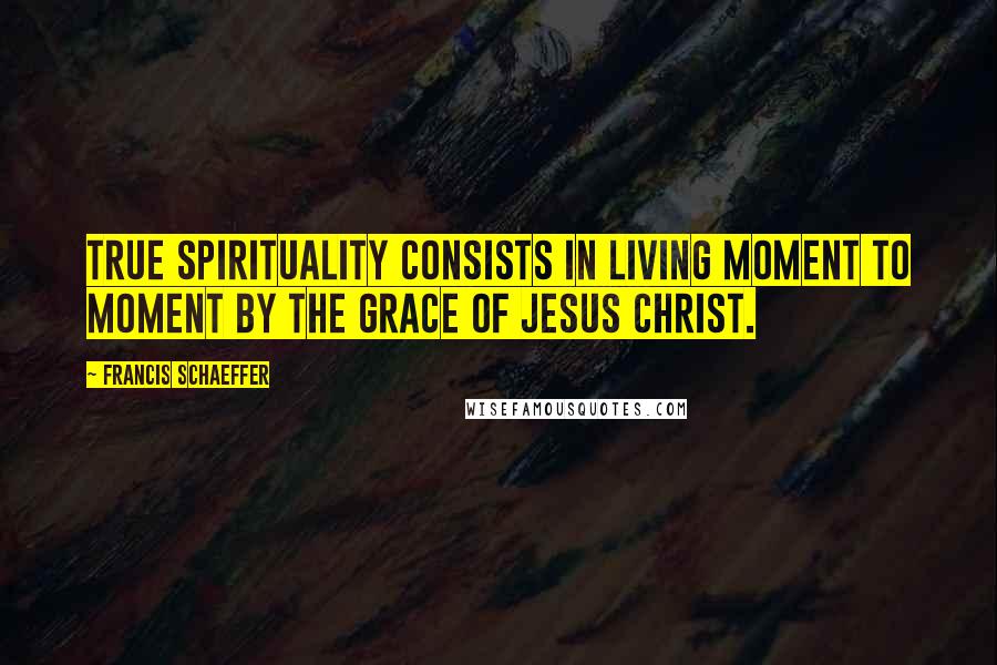 Francis Schaeffer Quotes: True spirituality consists in living moment to moment by the grace of Jesus Christ.