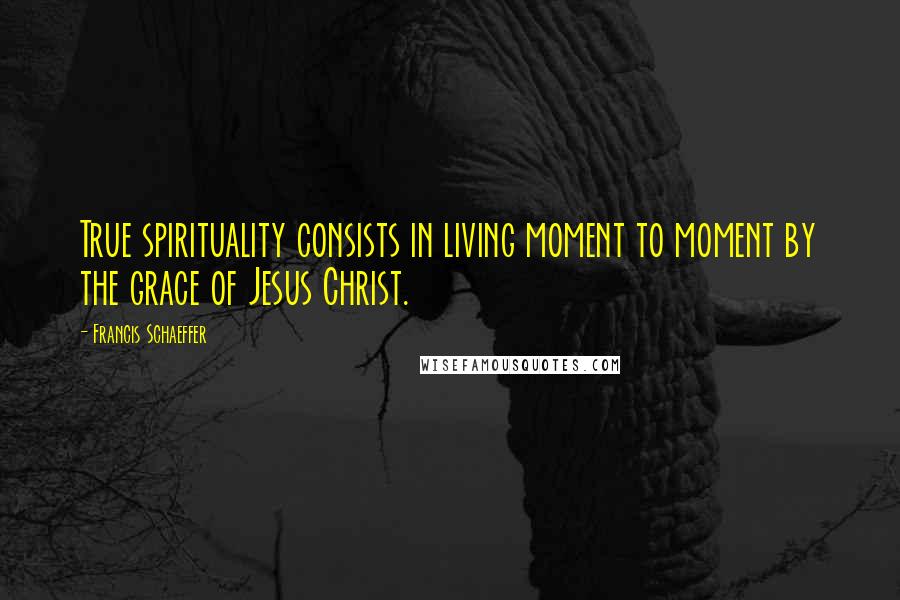 Francis Schaeffer Quotes: True spirituality consists in living moment to moment by the grace of Jesus Christ.