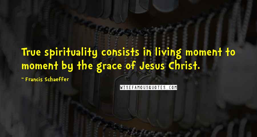 Francis Schaeffer Quotes: True spirituality consists in living moment to moment by the grace of Jesus Christ.