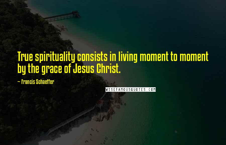 Francis Schaeffer Quotes: True spirituality consists in living moment to moment by the grace of Jesus Christ.