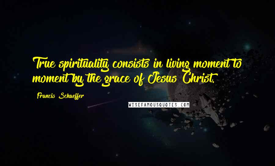 Francis Schaeffer Quotes: True spirituality consists in living moment to moment by the grace of Jesus Christ.