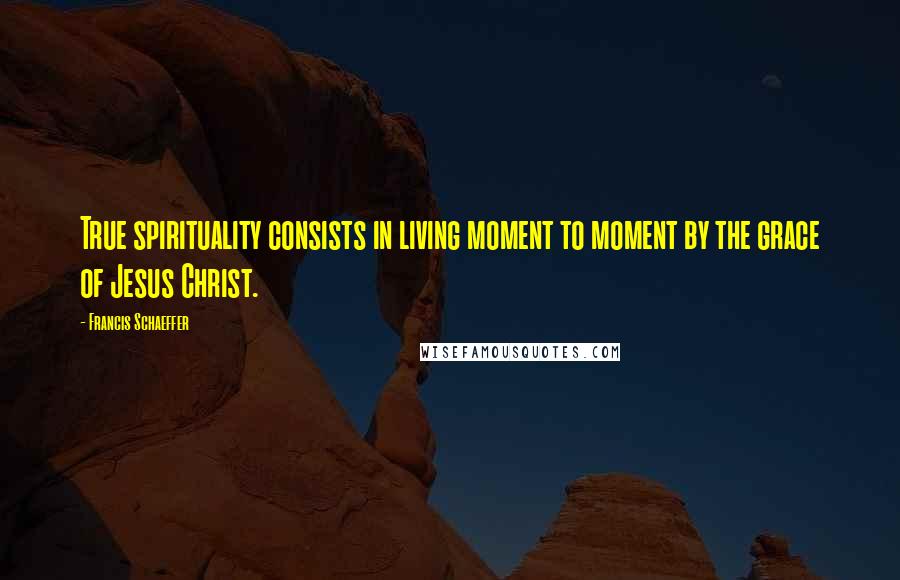 Francis Schaeffer Quotes: True spirituality consists in living moment to moment by the grace of Jesus Christ.