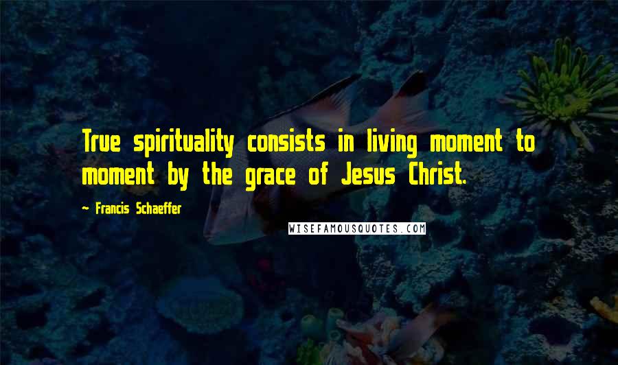 Francis Schaeffer Quotes: True spirituality consists in living moment to moment by the grace of Jesus Christ.